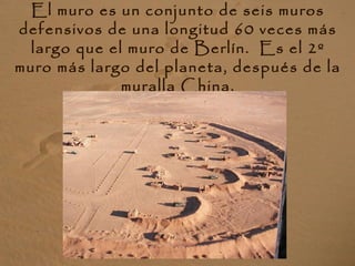 El muro es un conjunto de seis muros
defensivos de una longitud 60 veces más
largo que el muro de Berlín. Es el 2º
muro más largo del planeta, después de la
muralla China.
 