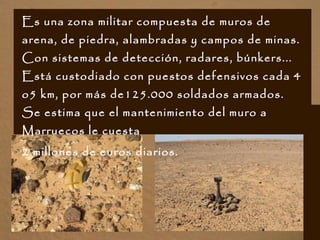 Es una zona militar compuesta de muros de
arena, de piedra, alambradas y campos de minas.
Con sistemas de detección, radares, búnkers...
Está custodiado con puestos defensivos cada 4
o5 km, por más de125.000 soldados armados.
Se estima que el mantenimiento del muro a
Marruecos le cuesta
2 millones de euros diarios.
 