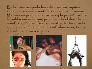 En la zona ocupada los militares marroquíes
violan permanentemente los derechos humanos.
Marruecos practica la tortura y la presión sobre
la población saharaui, prohibiendo el derecho de
manifestación pacífica, secuestra, tortura, viola
y encarcela en condiciones infrahumanas, tanto
a hombres como a mujeres.
 