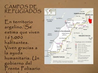 CAMPOS DE
REFUGIADOS
:
En territorio
argelino. Se
estima que viven
165.000
habitantes.
Viven gracias a
la ayuda
humanitaria. Un
gobierno del
Frente Polisario
 