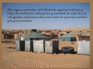 Sin agua corriente, red eléctrica, apenas trabajo y
falta de medios en educación y sanidad, la vida de los
refugiados saharauis discurre entre la provisionalidad
y la precariedad.
 