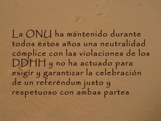La ONU ha mantenido durante
todos estos años una neutralidad
cómplice con las violaciones de los
DDHH y no ha actuado para
exigir y garantizar la celebración
de un referéndum justo y
respetuoso con ambas partes
 