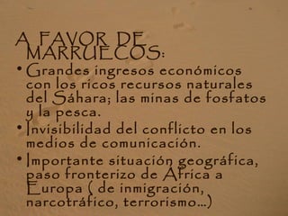 A FAVOR DE
MARRUECOS:
• Grandes ingresos económicos
con los ricos recursos naturales
del Sáhara; las minas de fosfatos
y la pesca.
• Invisibilidad del conflicto en los
medios de comunicación.
• Importante situación geográfica,
paso fronterizo de África a
Europa ( de inmigración,
narcotráfico, terrorismo…)
 
