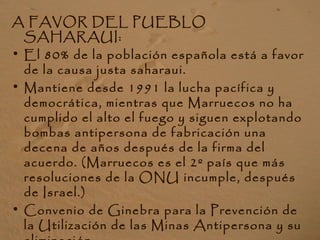 A FAVOR DEL PUEBLO
SAHARAUI:
• El 80% de la población española está a favor
de la causa justa saharaui.
• Mantiene desde 1991 la lucha pacífica y
democrática, mientras que Marruecos no ha
cumplido el alto el fuego y siguen explotando
bombas antipersona de fabricación una
decena de años después de la firma del
acuerdo. (Marruecos es el 2º país que más
resoluciones de la ONU incumple, después
de Israel.)
• Convenio de Ginebra para la Prevención de
la Utilización de las Minas Antipersona y su
 