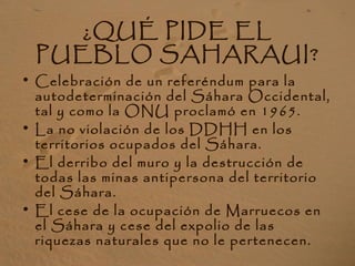 ¿QUÉ PIDE EL
PUEBLO SAHARAUI?
• Celebración de un referéndum para la
autodeterminación del Sáhara Occidental,
tal y como la ONU proclamó en 1965.
• La no violación de los DDHH en los
territorios ocupados del Sáhara.
• El derribo del muro y la destrucción de
todas las minas antipersona del territorio
del Sáhara.
• El cese de la ocupación de Marruecos en
el Sáhara y cese del expolio de las
riquezas naturales que no le pertenecen.
 