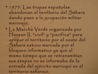 • 1975. Las tropas españolas
abandonan el territorio del Sáhara
dando paso a la ocupación militar
marroquí.
• La Marcha Verde organizada por
Hassan II, “civil” y “pacífica” para
ocupar el territorio por el oeste del
Sáhara estuvo marcada por el
bloqueo informativo ya que al
mismo tiempo que se retransmitían
sus etapas no se informaba de la
entrada del ejército marroquí en el
territorio saharaui.
 