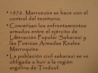 • 1976. Marruecos se hace con el
control del territorio.
• Comienzan los enfrentamientos
armados entre el ejército de
Liberación Popular Saharaui y
las Fuerzas Armadas Reales
Marroquíes.
• La población civil saharaui se ve
obligada a huir a la región
argelina de Tindouf.
 
