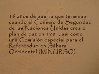 16 años de guerra que terminan
cuando el Consejo de Seguridad
de las Naciones Unidas crea el
plan de paz en 1991, así como
una Comisión especial para el
Referéndum en Sáhara
Occidental (MINURSO).
 