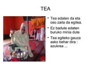 TEA
  
      Tea edaten da eta
      oso zaila da egitea.
  
      Ez badute edaten
      buruko minia dute
  
      Tea egiteko gauza
      asko behar dira :
      azukrea ...
 