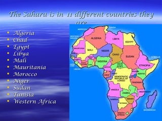 The Sahara is inThe Sahara is in 11 different countries they11 different countries they
areare
 AlgeriaAlgeria
 ChadChad
 EgyptEgypt
 LibyaLibya
 MaliMali
 MauritaniaMauritania
 MoroccoMorocco
 NigerNiger
 SudanSudan
 TunisiaTunisia
 Western AfricaWestern Africa
 