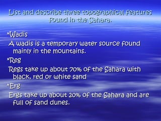 List and describe three topographical featuresList and describe three topographical features
found in the Sahara.found in the Sahara.
*Wadis*Wadis
A wadis is a temporary water source foundA wadis is a temporary water source found
mainly in the mountains.mainly in the mountains.
*Reg*Reg
Regs take up about 70% of the Sahara withRegs take up about 70% of the Sahara with
black, red or white sandblack, red or white sand
*Erg*Erg
Ergs take up about 20% of the Sahara and areErgs take up about 20% of the Sahara and are
full of sand dunes.full of sand dunes.
 