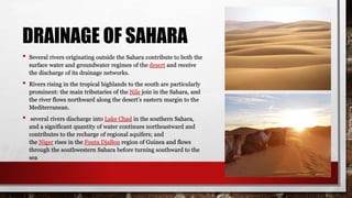 DRAINAGE OF SAHARA
• Several rivers originating outside the Sahara contribute to both the
surface water and groundwater regimes of the desert and receive
the discharge of its drainage networks.
• Rivers rising in the tropical highlands to the south are particularly
prominent: the main tributaries of the Nile join in the Sahara, and
the river flows northward along the desert’s eastern margin to the
Mediterranean.
• several rivers discharge into Lake Chad in the southern Sahara,
and a significant quantity of water continues northeastward and
contributes to the recharge of regional aquifers; and
the Niger rises in the Fouta Djallon region of Guinea and flows
through the southwestern Sahara before turning southward to the
sea
 