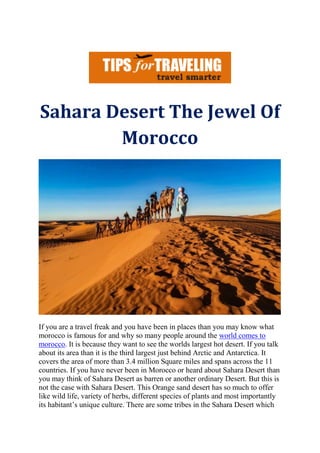 Sahara Desert The Jewel Of
Morocco
If you are a travel freak and you have been in places than you may know what
morocco is famous for and why so many people around the world comes to
morocco. It is because they want to see the worlds largest hot desert. If you talk
about its area than it is the third largest just behind Arctic and Antarctica. It
covers the area of more than 3.4 million Square miles and spans across the 11
countries. If you have never been in Morocco or heard about Sahara Desert than
you may think of Sahara Desert as barren or another ordinary Desert. But this is
not the case with Sahara Desert. This Orange sand desert has so much to offer
like wild life, variety of herbs, different species of plants and most importantly
its habitant’s unique culture. There are some tribes in the Sahara Desert which
 