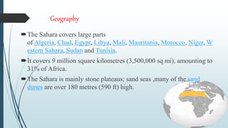 Geography
The Sahara covers large parts
of Algeria, Chad, Egypt, Libya, Mali, Mauritania, Morocco, Niger, W
estern Sahara, Sudan and Tunisia.
It covers 9 million square kilometres (3,500,000 sq mi), amounting to
31% of Africa.
The Sahara is mainly stone plateaus; sand seas ,many of the sand
dunes are over 180 metres (590 ft) high.
 
