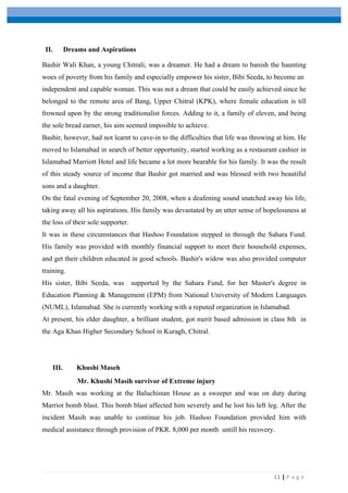  
	
   	
  
	
   11	
  |	
  P a g e 	
  
II. Dreams and Aspirations
Bashir Wali Khan, a young Chitrali, was a dreamer. He had a dream to banish the haunting
woes of poverty from his family and especially empower his sister, Bibi Seeda, to become an
independent and capable woman. This was not a dream that could be easily achieved since he
belonged to the remote area of Bang, Upper Chitral (KPK), where female education is till
frowned upon by the strong traditionalist forces. Adding to it, a family of eleven, and being
the sole bread earner, his aim seemed imposible to achieve.
Bashir, however, had not learnt to cave-in to the difficulties that life was throwing at him. He
moved to Islamabad in search of better opportunity, started working as a restaurant cashier in
Islamabad Marriott Hotel and life became a lot more bearable for his family. It was the result
of this steady source of income that Bashir got married and was blessed with two beautiful
sons and a daughter.
On the fatal evening of September 20, 2008, when a deafening sound snatched away his life,
taking away all his aspirations. His family was devastated by an utter sense of hopelessness at
the loss of their sole supporter.
It was in these circumstances that Hashoo Foundation stepped in through the Sahara Fund.
His family was provided with monthly financial support to meet their household expenses,
and get their children educated in good schools. Bashir's widow was also provided computer
training.
His sister, Bibi Seeda, was supported by the Sahara Fund, for her Master's degree in
Education Planning & Management (EPM) from National University of Modern Languages
(NUML), Islamabad. She is currently working with a reputed organization in Islamabad.
At present, his elder daughter, a brilliant student, got merit based admission in class 8th in
the Aga Khan Higher Secondary School in Kuragh, Chitral.
III. Khushi Maseh
Mr. Khushi Masih survivor of Extreme injury
Mr. Masih was working at the Baluchistan House as a sweeper and was on duty during
Marriot bomb blast. This bomb blast affected him severely and he lost his left leg. After the
incident Masih was unable to continue his job. Hashoo Foundation provided him with
medical assistance through provision of PKR. 8,000 per month untill his recovery.
 
