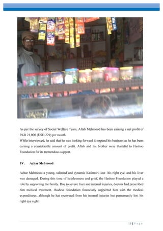  
	
   	
  
	
   13	
  |	
  P a g e 	
  
As per the survey of Social Welfare Team, Aftab Mehmood has been earning a net profit of
PKR 21,000 (USD 229) per month.
While interviewed, he said that he was looking forward to expand his business as he has been
earning a considerable amount of profit. Aftab and his brother were thankful to Hashoo
Foundation for its tremendous support.
IV. Azhar Mehmood
Azhar Mehmood a young, talented and dynamic Kashmiri, lost his right eye, and his liver
was damaged. During this time of helplessness and grief, the Hashoo Foundation played a
role by supporting the family. Due to severe liver and internal injuries, doctors had prescribed
him medical treatment. Hashoo Foundation financially supported him with the medical
expenditures, although he has recovered from his internal injuries but permanently lost his
right eye sight.
 