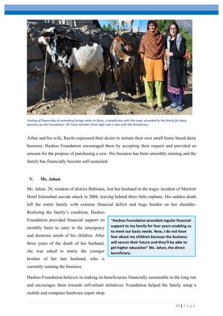 
	
   	
  
	
   14	
  |	
  P a g e 	
  
Azhar and his wife, Rasila expressed their desire to initiate their own small home based dairy
business. Hashoo Foundation encouraged them by accepting their request and provided an
amount for the purpose of purchasing a cow. His business has been smoothly running and the
family has financially become self-sustained.
V. Ms. Jahan
Ms. Jahan, 28, resident of district Baltistan, lost her husband in the tragic incident of Marriott
Hotel Islamabad suicide attack in 2008, leaving behind three little orphans. His sudden death
left the entire family with extreme financial deficit and huge burden on her shoulder.
Realizing the family’s condition, Hashoo
Foundation provided financial support on
monthly basis to cater to the emergency
and domestic needs of his children. After
three years of the death of her husband,
she was asked to marry the younger
brother of her late husband, who is
currently running the business.
Hashoo Foundation believes in making its beneficiaries financially sustainable in the long run
and encourages them towards self-reliant initiatives. Foundation helped the family setup a
mobile and computer hardware repair shop.
Feeling	
  of	
  Ownership	
  of	
  something	
  brings	
  smile	
  on	
  faces,	
  a	
  beneficiary	
  with	
  the	
  cows,	
  provided	
  to	
  the	
  family	
  for	
  dairy	
  
business	
  by	
  the	
  Foundation.	
  HF	
  Team	
  member	
  from	
  right	
  side	
  is	
  also	
  with	
  the	
  beneficiary.	
  
“Hashoo	
  Foundation	
  provided	
  regular	
  financial	
  
support	
  to	
  my	
  family	
  for	
  four	
  years	
  enabling	
  us	
  
to	
  meet	
  our	
  basic	
  needs.	
  Now,	
  I	
  do	
  not	
  have	
  
fear	
  about	
  my	
  children	
  because	
  the	
  business	
  
will	
  secure	
  their	
  future	
  and	
  they’ll	
  be	
  able	
  to	
  
get	
  higher	
  education”	
  Ms.	
  Jahan,	
  the	
  direct	
  
beneficiary.	
  
 