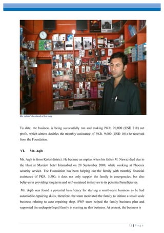  
	
   	
  
	
   15	
  |	
  P a g e 	
  
To date, the business is being successfully run and making PKR. 20,000 (USD 218) net
profit, which almost doubles the monthly assistance of PKR. 9,600 (USD 104) he received
from the Foundation.
VI. Mr. Aqib
Mr. Aqib is from Kohat district. He became an orphan when his father M. Nawaz died due to
the blast at Marriott hotel Islamabad on 20 September 2008, while working at Phoenix
security service. The Foundation has been helping out the family with monthly financial
assistance of PKR. 5,500, it does not only support the family in emergencies, but also
believes in providing long term and self-sustained initiatives to its potential beneficiaries.
Mr. Aqib was found a potential beneficiary for starting a small-scale business as he had
automobile-repairing skills, therefore, the team motivated the family to initiate a small scale
business relating to auto repairing shop. SWP team helped the family business plan and
supported the underprivileged family in starting up this business. At present, the business is
Ms.	
  Jahan’s	
  husband	
  at	
  his	
  shop
 