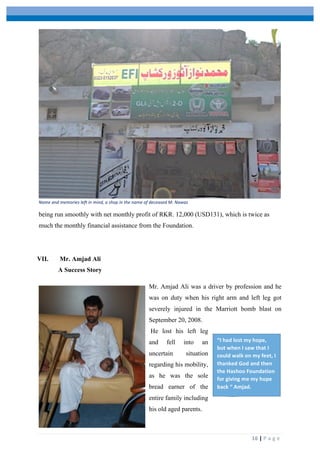  
	
   	
  
	
   16	
  |	
  P a g e 	
  
Name	
  and	
  memories	
  left	
  in	
  mind,	
  a	
  shop	
  in	
  the	
  name	
  of	
  deceased	
  M.	
  Nawaz
being run smoothly with net monthly profit of RKR. 12,000 (USD131), which is twice as
much the monthly financial assistance from the Foundation.
VII. Mr. Amjad Ali
A Success Story
Mr. Amjad Ali was a driver by profession and he
was on duty when his right arm and left leg got
severely injured in the Marriott bomb blast on
September 20, 2008.
He lost his left leg
and fell into an
uncertain situation
regarding his mobility,
as he was the sole
bread earner of the
entire family including
his old aged parents.
“I	
  had	
  lost	
  my	
  hope,	
  
but	
  when	
  I	
  saw	
  that	
  I	
  
could	
  walk	
  on	
  my	
  feet,	
  I	
  
thanked	
  God	
  and	
  then	
  
the	
  Hashoo	
  Foundation	
  
for	
  giving	
  me	
  my	
  hope	
  
back	
  “	
  Amjad.	
  
 