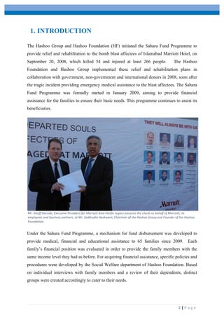  
	
   	
  
	
   2	
  |	
  P a g e 	
  
1. INTRODUCTION
The Hashoo Group and Hashoo Foundation (HF) initiated the Sahara Fund Programme to
provide relief and rehabilitation to the bomb blast affectees of Islamabad Marriott Hotel, on
September 20, 2008, which killed 54 and injured at least 266 people. The Hashoo
Foundation and Hashoo Group implemented these relief and rehabilitation plans in
collaboration with government, non-government and international donors in 2008, soon after
the tragic incident providing emergency medical assistance to the blast affectees. The Sahara
Fund Programme was formally started in January 2009, aiming to provide financial
assistance for the families to ensure their basic needs. This programme continues to assist its
beneficiaries.
Under the Sahara Fund Programme, a mechanism for fund disbursement was developed to
provide medical, financial and educational assistance to 65 families since 2009. Each
family’s financial position was evaluated in order to provide the family members with the
same income level they had as before. For acquiring financial assistance, specific policies and
procedures were developed by the Social Welfare department of Hashoo Foundation. Based
on individual interviews with family members and a review of their dependents, distinct
groups were created accordingly to cater to their needs.
Mr.	
  Geoff	
  Garside,	
  Executive	
  President	
  for	
  Marriott	
  Asia-­‐Pacific	
  region	
  presents	
  the	
  check	
  on	
  behalf	
  of	
  Marriott,	
  its	
  
employees	
  and	
  business	
  partners,	
  to	
  Mr.	
  Saddrudin	
  Hashwani,	
  Chairman	
  of	
  the	
  Hashoo	
  Group	
  and	
  Founder	
  of	
  the	
  Hashoo	
  
Foundation.	
  
 
