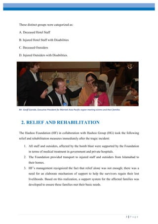  
	
   	
  
	
   3	
  |	
  P a g e 	
  
These distinct groups were categorized as:
A. Deceased Hotel Staff
B. Injured Hotel Staff with Disabilities
C. Deceased Outsiders
D. Injured Outsiders with Disabilities.
2. RELIEF AND REHABILITATION
The Hashoo Foundation (HF) in collaboration with Hashoo Group (HG) took the following
relief and rehabilitation measures immediately after the tragic incident:
1. All staff and outsiders, affected by the bomb blast were supported by the Foundation
in terms of medical treatment in government and private hospitals.
2. The Foundation provided transport to injured staff and outsiders from Islamabad to
their homes.
3. HF’s management recognized the fact that relief alone was not enough; there was a
need for an elaborate mechanism of support to help the survivors regain their lost
livelihoods. Based on this realization, a support system for the affected families was
developed to ensure these families met their basic needs.
Mr.	
  Geoff	
  Garside,	
  Executive	
  President	
  for	
  Marriott	
  Asia-­‐Pacific	
  region	
  meeting	
  victims	
  and	
  their	
  families	
  
 