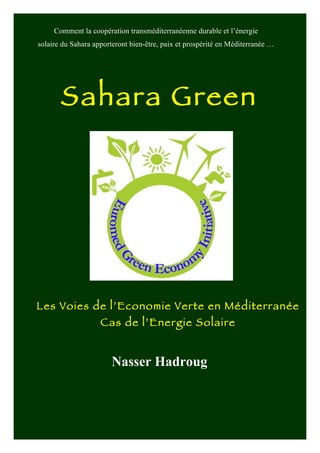 Sahara Green
     Comment la coopération transméditerranéenne durable et l’énergie
solaire du Sahara apporteront bien-être, paix et prospérité en Méditerranée …




       Sahara Green
              	
  




Les Voies de l’Economie Verte en Méditerranée
                     Cas de l’Energie Solaire


                        Nasser Hadroug
 