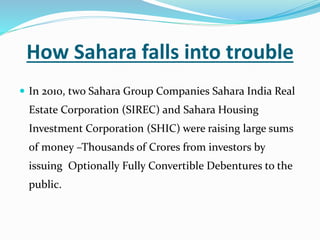 How Sahara falls into trouble
 In 2010, two Sahara Group Companies Sahara India Real
Estate Corporation (SIREC) and Sahara Housing
Investment Corporation (SHIC) were raising large sums
of money –Thousands of Crores from investors by
issuing Optionally Fully Convertible Debentures to the
public.
 