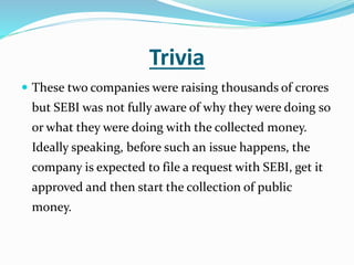 Trivia
 These two companies were raising thousands of crores
but SEBI was not fully aware of why they were doing so
or what they were doing with the collected money.
Ideally speaking, before such an issue happens, the
company is expected to file a request with SEBI, get it
approved and then start the collection of public
money.
 