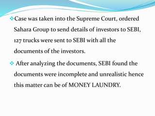 Case was taken into the Supreme Court, ordered
Sahara Group to send details of investors to SEBI,
127 trucks were sent to SEBI with all the
documents of the investors.
 After analyzing the documents, SEBI found the
documents were incomplete and unrealistic hence
this matter can be of MONEY LAUNDRY.
 