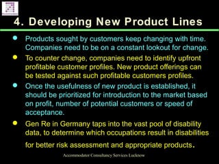 4. Developing New Product Lines
 Products sought by customers keep changing with time.
Companies need to be on a constant lookout for change.
 To counter change, companies need to identify upfront
profitable customer profiles. New product offerings can
be tested against such profitable customers profiles.
 Once the usefulness of new product is established, it
should be prioritized for introduction to the market based
on profit, number of potential customers or speed of
acceptance.
 Gen Re in Germany taps into the vast pool of disability
data, to determine which occupations result in disabilities
for better risk assessment and appropriate products.
Accommodator Consultancy Services Lucknow
 