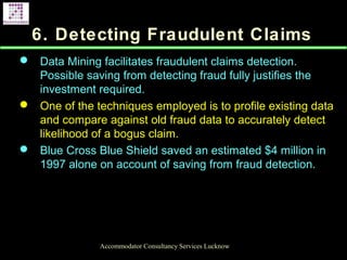 6. Detecting Fraudulent Claims
 Data Mining facilitates fraudulent claims detection.
Possible saving from detecting fraud fully justifies the
investment required.
 One of the techniques employed is to profile existing data
and compare against old fraud data to accurately detect
likelihood of a bogus claim.
 Blue Cross Blue Shield saved an estimated $4 million in
1997 alone on account of saving from fraud detection.
Accommodator Consultancy Services Lucknow
 