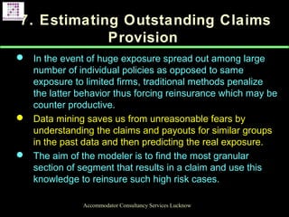 7. Estimating Outstanding Claims
Provision
 In the event of huge exposure spread out among large
number of individual policies as opposed to same
exposure to limited firms, traditional methods penalize
the latter behavior thus forcing reinsurance which may be
counter productive.
 Data mining saves us from unreasonable fears by
understanding the claims and payouts for similar groups
in the past data and then predicting the real exposure.
 The aim of the modeler is to find the most granular
section of segment that results in a claim and use this
knowledge to reinsure such high risk cases.
Accommodator Consultancy Services Lucknow
 