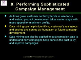 8. Performing Sophisticated
Campaign Management
 As firms grow, customer centricity tends to lose focus
and instead product development takes center stage with
mass appeal for maximum profits.
 Data mining can help in identifying customer’s real needs
and desires and serves as foundation of future campaign
development.
 Data mining can also be applied to past campaign data to
understand how campaigns have done in the past to try
and improve campaigns.
Accommodator Consultancy Services Lucknow
 