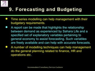 9. Forecasting and Budgeting
 Time series modelling can help management with their
budgetary requirements.
 A report can be made that highlights the relationship
between demand as experienced by Sahara Life and a
specified set of explanatory variables pertaining to
general economy to assist forecasting. Such variables
are freely available and can help with accurate forecasts.
 A number of modelling techniques can help management
do the general planning related to finance, HR and
operations etc.
Accommodator Consultancy Services Lucknow
 