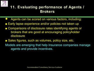 11. Evaluating performance of Agents /
Brokers
 Agents can be scored on various factors, including:
■ Early lapse experience and/or policies not taken up
■ Comparisons of disclosure rates identifying agents or
brokers that are good at encouraging policyholder
disclosure
■ Sales figures, such as volumes, policy size, etc.
Models are emerging that help Insurance companies manage
agents and provide incentives.
Accommodator Consultancy Services Lucknow
 