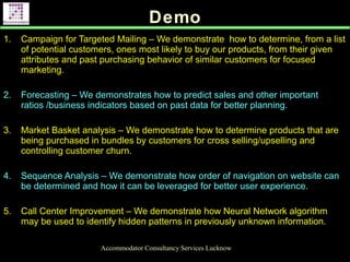 Demo
Accommodator Consultancy Services Lucknow
1. Campaign for Targeted Mailing – We demonstrate how to determine, from a list
of potential customers, ones most likely to buy our products, from their given
attributes and past purchasing behavior of similar customers for focused
marketing.
2. Forecasting – We demonstrates how to predict sales and other important
ratios /business indicators based on past data for better planning.
3. Market Basket analysis – We demonstrate how to determine products that are
being purchased in bundles by customers for cross selling/upselling and
controlling customer churn.
4. Sequence Analysis – We demonstrate how order of navigation on website can
be determined and how it can be leveraged for better user experience.
5. Call Center Improvement – We demonstrate how Neural Network algorithm
may be used to identify hidden patterns in previously unknown information.
.
 
