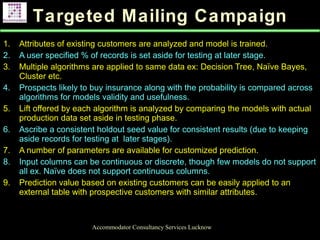 Targeted Mailing Campaign
Accommodator Consultancy Services Lucknow
1. Attributes of existing customers are analyzed and model is trained.
2. A user specified % of records is set aside for testing at later stage.
3. Multiple algorithms are applied to same data ex: Decision Tree, Naïve Bayes,
Cluster etc.
4. Prospects likely to buy insurance along with the probability is compared across
algorithms for models validity and usefulness.
5. Lift offered by each algorithm is analyzed by comparing the models with actual
production data set aside in testing phase.
6. Ascribe a consistent holdout seed value for consistent results (due to keeping
aside records for testing at later stages).
7. A number of parameters are available for customized prediction.
8. Input columns can be continuous or discrete, though few models do not support
all ex. Naïve does not support continuous columns.
9. Prediction value based on existing customers can be easily applied to an
external table with prospective customers with similar attributes.
.
 