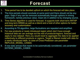 Forecast
Accommodator Consultancy Services Lucknow
1. Time period has to be decided upfront on which the forecast will take place.
2. The time periods should conclude at same point and there should not be any
gaps. Gaps if any can be removed automatically through options in mining
framework, namely previous value, mean etc in addition to by changing source.
3. Time Series algorithm is used for forecast. It supports both short term ARTXP
and long term ARIMA as well as a blend and a host of other options for better
accuracy and customization.
4. According to TS algorithm, large fluctuations are repeated and amplified.
5. For new products or newly introduced region which don’t have enough
historical data we can average out the rest of products/regions, forecast and
apply to new dataset. Here you would need to aggregate the data to be applied
collectively to different products or regions. Target is filtered model with data for
a newly introduced table. In case of Cross Prediction use parameter
REPLACE_MODEL_CASES.
6. If new data arrives that needs to be automatically considered, use parameter
EXTEND_MODEL_CASES.
 