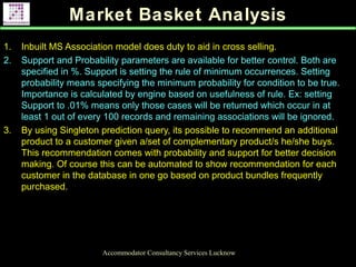 Market Basket Analysis
Accommodator Consultancy Services Lucknow
1. Inbuilt MS Association model does duty to aid in cross selling.
2. Support and Probability parameters are available for better control. Both are
specified in %. Support is setting the rule of minimum occurrences. Setting
probability means specifying the minimum probability for condition to be true.
Importance is calculated by engine based on usefulness of rule. Ex: setting
Support to .01% means only those cases will be returned which occur in at
least 1 out of every 100 records and remaining associations will be ignored.
3. By using Singleton prediction query, its possible to recommend an additional
product to a customer given a/set of complementary product/s he/she buys.
This recommendation comes with probability and support for better decision
making. Of course this can be automated to show recommendation for each
customer in the database in one go based on product bundles frequently
purchased.
.
 