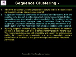 Sequence Clustering -
Accommodator Consultancy Services Lucknow
1. Inbuilt MS Sequence Clustering model does duty to find out the sequence of
purchases in a single transaction on internet.
2. Support and Probability parameters are available for better control. Both are
specified in %. Support is setting the rule of minimum occurrences. Setting
probability means specifying the minimum probability for condition to be true.
Importance is calculated by engine based on usefulness of rule. Ex: setting
Support to .01% means only those cases will be returned which occur in at
least 1 out of every 100 records and remaining associations will be ignored.
3. By using Singleton prediction query, its possible to recommend an additional
product to a customer given a/set of complementary product/s he/she buys.
This recommendation comes with probability and support for better decision
making. Of course this can be automated to show recommendation for each
customer in the database in one go based on product bundles frequently
purchased.
.
 