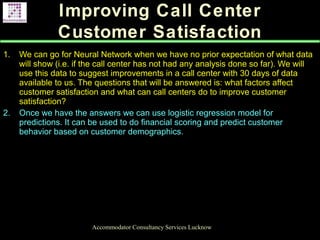 Improving Call Center
Customer Satisfaction
Accommodator Consultancy Services Lucknow
1. We can go for Neural Network when we have no prior expectation of what data
will show (i.e. if the call center has not had any analysis done so far). We will
use this data to suggest improvements in a call center with 30 days of data
available to us. The questions that will be answered is: what factors affect
customer satisfaction and what can call centers do to improve customer
satisfaction?
2. Once we have the answers we can use logistic regression model for
predictions. It can be used to do financial scoring and predict customer
behavior based on customer demographics.
.
 