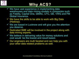 Why ACS?
Accommodator Consultancy Services Lucknow
 We have vast experience in implementing data
warehouses and data mining models in companies such
as Fidelity, Capital One, GMAC, UTC, GE, VWG and FM
Global Insurance.
 We have the skills to be able to work with Big Data
(Hadoop).
 We are based in Lucknow and will give you the attention
you deserve.
 Dedicated SME will be involved in the project along with
data mining experts.
 We believe in delivering value for money solutions and
cost would be the lowest and result based.
 Our engineers are multi faceted and can help you with
your other data related problems as well.
 
