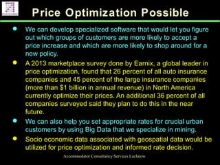 Price Optimization Possible
 We can develop specialized software that would let you figure
out which groups of customers are more likely to accept a
price increase and which are more likely to shop around for a
new policy.
 A 2013 marketplace survey done by Earnix, a global leader in
price optimization, found that 26 percent of all auto insurance
companies and 45 percent of the large insurance companies
(more than $1 billion in annual revenue) in North America
currently optimize their prices. An additional 36 percent of all
companies surveyed said they plan to do this in the near
future.
 We can also help you set appropriate rates for crucial urban
customers by using Big Data that we specialize in mining.
 Socio economic data associated with geospatial data would be
utilized for price optimization and informed rate decision.
Accommodator Consultancy Services Lucknow
 