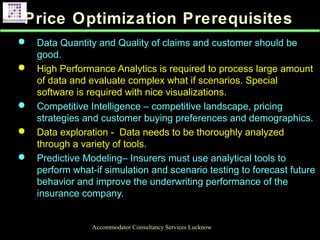 Price Optimization Prerequisites
 Data Quantity and Quality of claims and customer should be
good.
 High Performance Analytics is required to process large amount
of data and evaluate complex what if scenarios. Special
software is required with nice visualizations.
 Competitive Intelligence – competitive landscape, pricing
strategies and customer buying preferences and demographics.
 Data exploration - Data needs to be thoroughly analyzed
through a variety of tools.
 Predictive Modeling– Insurers must use analytical tools to
perform what-if simulation and scenario testing to forecast future
behavior and improve the underwriting performance of the
insurance company.
Accommodator Consultancy Services Lucknow
 