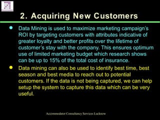 2. Acquiring New Customers
 Data Mining is used to maximize marketing campaign’s
ROI by targeting customers with attributes indicative of
greater loyalty and better profits over the lifetime of
customer’s stay with the company. This ensures optimum
use of limited marketing budget which research shows
can be up to 15% of the total cost of insurance.
 Data mining can also be used to identify best time, best
season and best media to reach out to potential
customers. If the data is not being captured, we can help
setup the system to capture this data which can be very
useful.
Accommodator Consultancy Services Lucknow
 