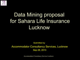 Data Mining proposal
for Sahara Life Insurance
Lucknow
Submitted by
Accommodator Consultancy Services, Lucknow
Sep 28, 2013
Accommodator Consultancy Services Lucknow
 
