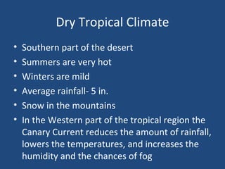 Dry Tropical Climate Southern part of the desert Summers are very hot Winters are mild Average rainfall- 5 in. Snow in the mountains In the Western part of the tropical region the Canary Current reduces the amount of rainfall, lowers the temperatures, and increases the humidity and the chances of fog 