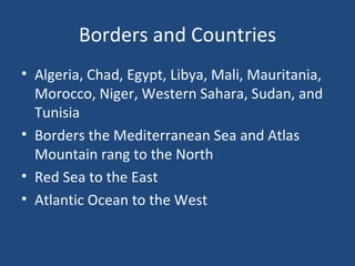 Borders and Countries Algeria, Chad, Egypt, Libya, Mali, Mauritania, Morocco, Niger, Western Sahara, Sudan, and Tunisia Borders the Mediterranean Sea and Atlas Mountain rang to the North Red Sea to the East Atlantic Ocean to the West 