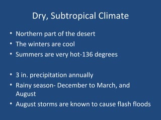 Dry, Subtropical Climate Northern part of the desert The winters are cool Summers are very hot-136 degrees 3 in. precipitation annually Rainy season- December to March, and August August storms are known to cause flash floods 