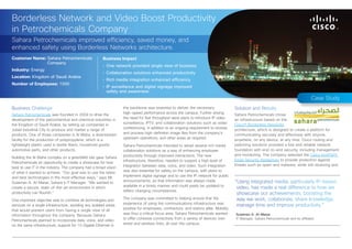 Borderless Network and Video Boost Productivity
in Petrochemicals Company
Sahara Petrochemicals improved efficiency, saved money, and
enhanced safety using Borderless Networks architecture.
Customer Name: Sahara Petrochemicals                    Business Impact
               Company
                                                        •	 One network provided single view of business
Industry: Energy
                                                        •	 Collaboration solutions enhanced productivity
Location: Kingdom of Saudi Arabia
                                                        •	 Rich media integration enhanced efficiency
Number of Employees: 1000
                                                        •	 IP surveillance and digital signage improved
                                                           safety and awareness
                                                                                                                                                                                         Case Study
Business Challenge                                                 the backbone was essential to deliver the necessary                 Solution and Results
Sahara Petrochemicals was founded in 2004 to drive the             high‑speed performance across the campus. Further driving           Sahara Petrochemicals chose
development of the petrochemical and chemical industries in        the need for fast throughput were plans to introduce IP video       an infrastructure based on the
the Kingdom of Saudi Arabia, by setting up companies in            surveillance, IPTV, and collaboration solutions such as video       Cisco® Borderless Networks
Jubail Industrial City to produce and market a range of            conferencing, in addition to an ongoing requirement to receive      architecture, which is designed to create a platform for
products. One of those companies is Al Waha, a downstream          and process high-definition image files from the company’s          communicating securely and effectively with anyone,
facility for the production of polypropylene, which is a           upstream operations, and other areas as required.                   anywhere, on any device, at any time. Cisco routing and
lightweight plastic used in textile fibers, household goods,       Sahara Petrochemicals intended to adopt several rich media          switching solutions provided a fast and reliable network
automotive parts, and other products.                              collaboration solutions as a way of enhancing employee              foundation with end-to-end security, including management
                                                                   productivity through improved interactions. The new                 and monitoring. The company selected the Cisco IronPort®
Building the Al Waha complex on a greenfield site gave Sahara
                                                                   infrastructure, therefore, needed to support a high level of        Email Security Appliances to provide protection against
Petrochemicals an opportunity to create a showcase for how
                                                                   integration between data, voice, and video. Such integration        threats such as spam and malware, while still receiving and
best to use IT in the industry. The company had a broad vision
of what it wanted to achieve. “Our goal was to use the latest      was also essential for safety on the campus, with plans to
and best technologies in the most effective ways,” says Mr.        implement digital signage and to use the IP network for public
Sulaiman A. Al-Manai, Sahara’s IT Manager. “We wanted to           announcements, so that information was always made                  “Using integrated media, particularly IP-based
                                                                   available in a timely manner and could easily be updated to
create a secure, state-of-the-art environment in which                                                                                  video, has made a real difference to how we
                                                                   reflect changing circumstances.
productivity can flourish.”                                                                                                             showcase our achievements, boosting the
One important objective was to combine all technologies and        The company was committed to helping ensure that the                 way we work, collaborate, share knowledge,
                                                                   experience of using the communications infrastructure was
services on a single infrastructure, avoiding any isolated areas                                                                        manage time and improve productivity.”
that would prevent users from having a single view of all          positive for employees, contractors, and visitors alike. Mobility
information throughout the company. Because Sahara                 was thus a critical focus area: Sahara Petrochemicals wanted        Sulaiman A. Al-Manai
Petrochemicals planned to incorporate data, voice, and video       to offer cohesive connectivity from a variety of devices over       IT Manager, Sahara Petrochemicals and its affiliates

on the same infrastructure, support for 10 Gigabit Ethernet in     wired and wireless links, all over the campus.
 
